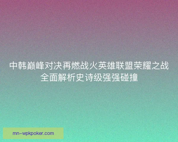 中韩巅峰对决再燃战火英雄联盟荣耀之战全面解析史诗级强强碰撞