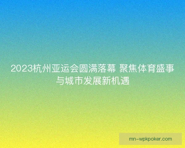 2023杭州亚运会圆满落幕 聚焦体育盛事与城市发展新机遇