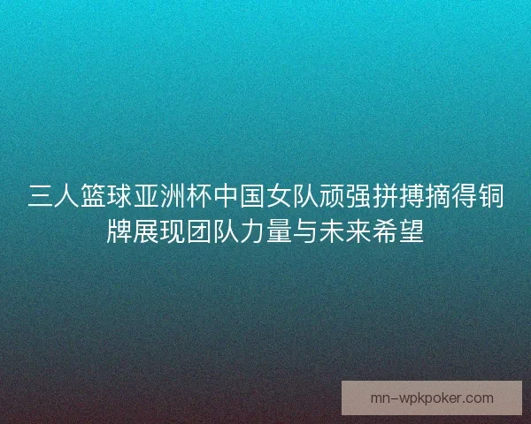 三人篮球亚洲杯中国女队顽强拼搏摘得铜牌展现团队力量与未来希望