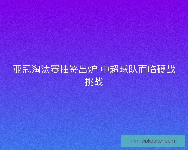 亚冠淘汰赛抽签出炉 中超球队面临硬战挑战