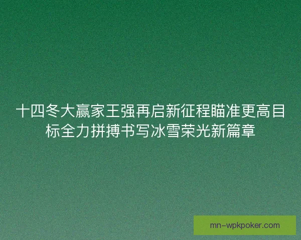 十四冬大赢家王强再启新征程瞄准更高目标全力拼搏书写冰雪荣光新篇章